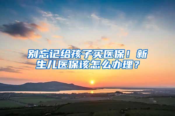 别忘记给孩子买医保！新生儿医保该怎么办理？