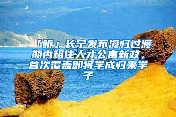 「听」长宁发布海归过渡期内租住人才公寓新政，首次覆盖即将学成归来学子