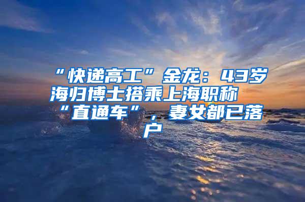 “快递高工”金龙：43岁海归博士搭乘上海职称“直通车”，妻女都已落户