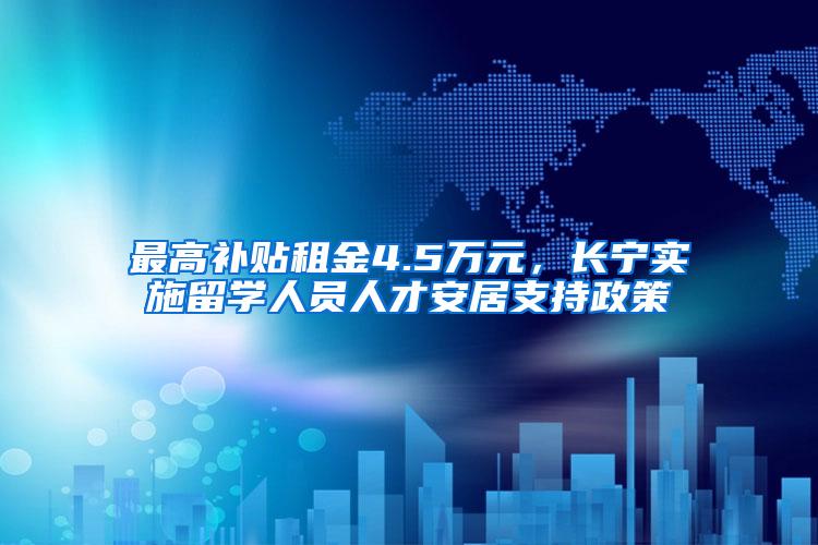 最高补贴租金4.5万元，长宁实施留学人员人才安居支持政策