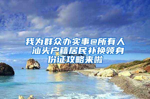 我为群众办实事@所有人 汕头户籍居民补换领身份证攻略来啦