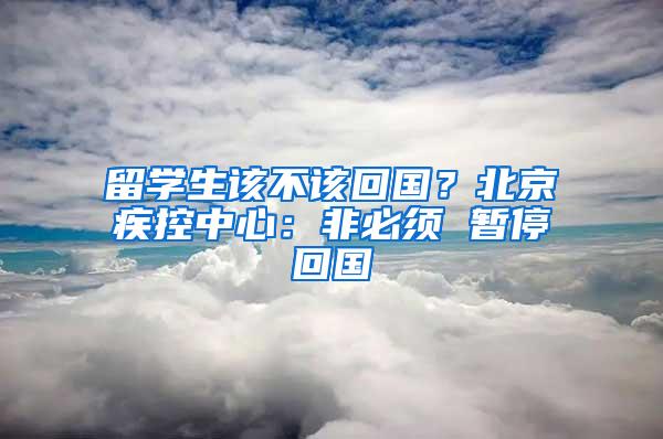 留学生该不该回国？北京疾控中心：非必须 暂停回国