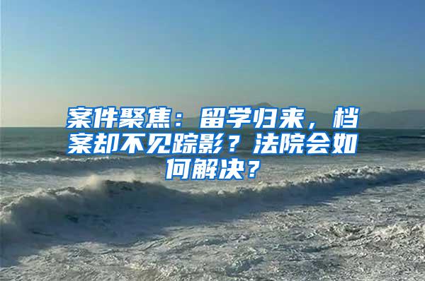 案件聚焦：留学归来，档案却不见踪影？法院会如何解决？