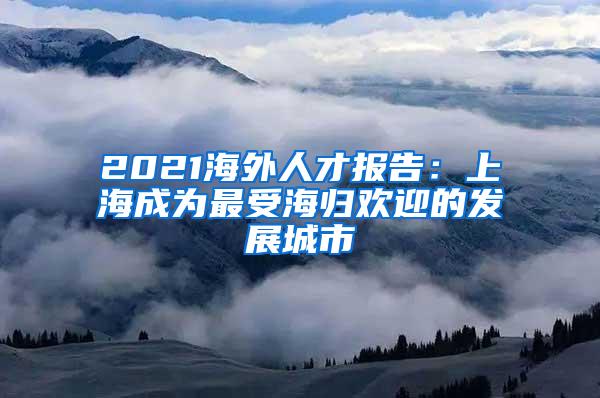 2021海外人才报告：上海成为最受海归欢迎的发展城市