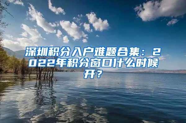 深圳积分入户难题合集：2022年积分窗口什么时候开？