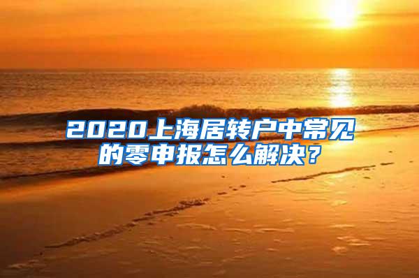 2020上海居转户中常见的零申报怎么解决？
