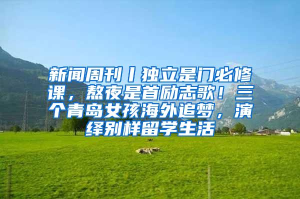 新闻周刊丨独立是门必修课，熬夜是首励志歌！三个青岛女孩海外追梦，演绎别样留学生活
