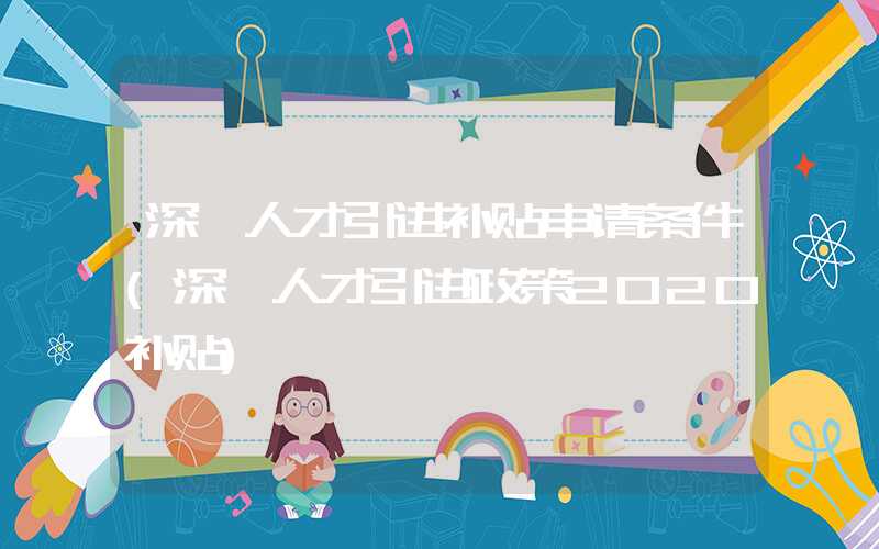 深圳人才引进补贴申请条件(深圳人才引进政策2020补贴)