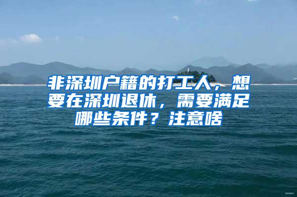 非深圳户籍的打工人，想要在深圳退休，需要满足哪些条件？注意啥