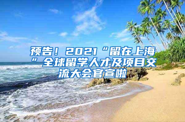 预告！2021“留在上海”全球留学人才及项目交流大会官宣啦