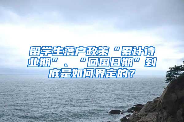 留学生落户政策“累计待业期”、“回国日期”到底是如何界定的？