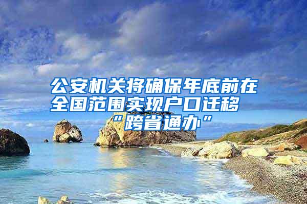 公安机关将确保年底前在全国范围实现户口迁移“跨省通办”