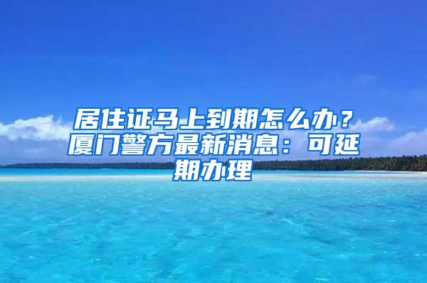 居住证马上到期怎么办？厦门警方最新消息：可延期办理