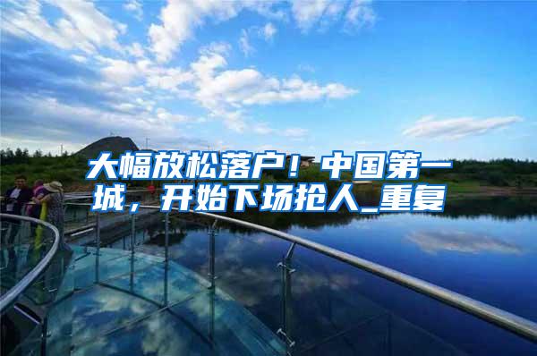 大幅放松落户！中国第一城，开始下场抢人_重复
