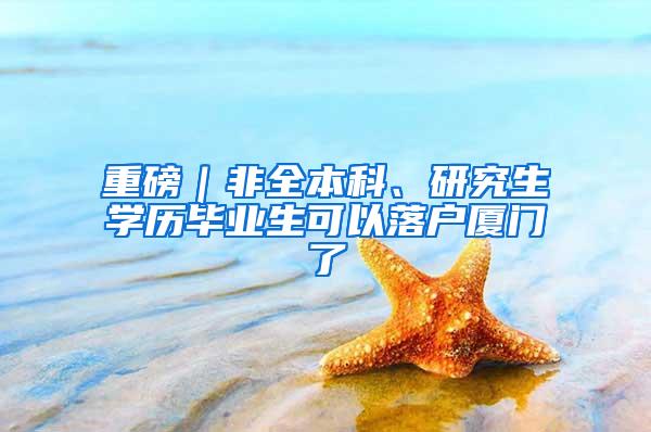 重磅｜非全本科、研究生学历毕业生可以落户厦门了