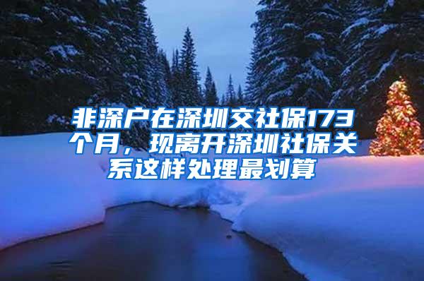 非深户在深圳交社保173个月，现离开深圳社保关系这样处理最划算