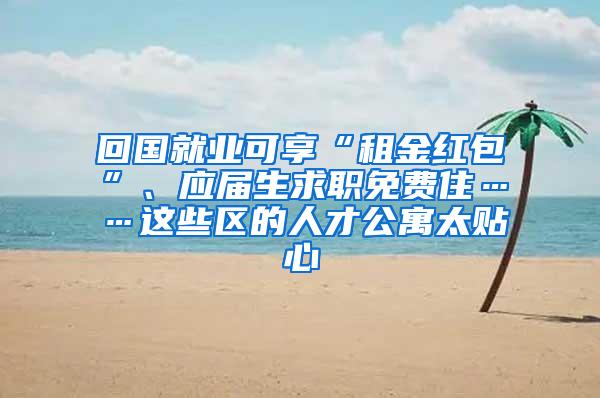 回国就业可享“租金红包”、应届生求职免费住……这些区的人才公寓太贴心