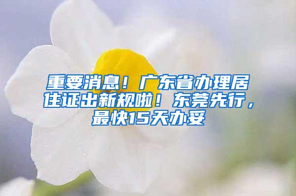 重要消息！广东省办理居住证出新规啦！东莞先行，最快15天办妥