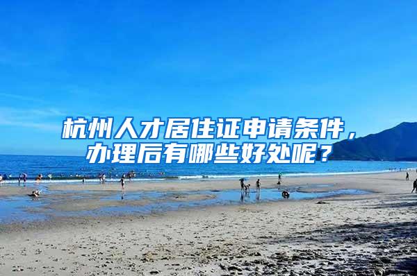杭州人才居住证申请条件，办理后有哪些好处呢？