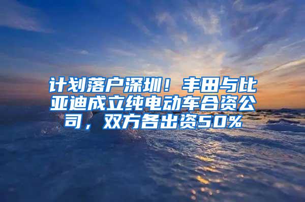计划落户深圳！丰田与比亚迪成立纯电动车合资公司，双方各出资50%