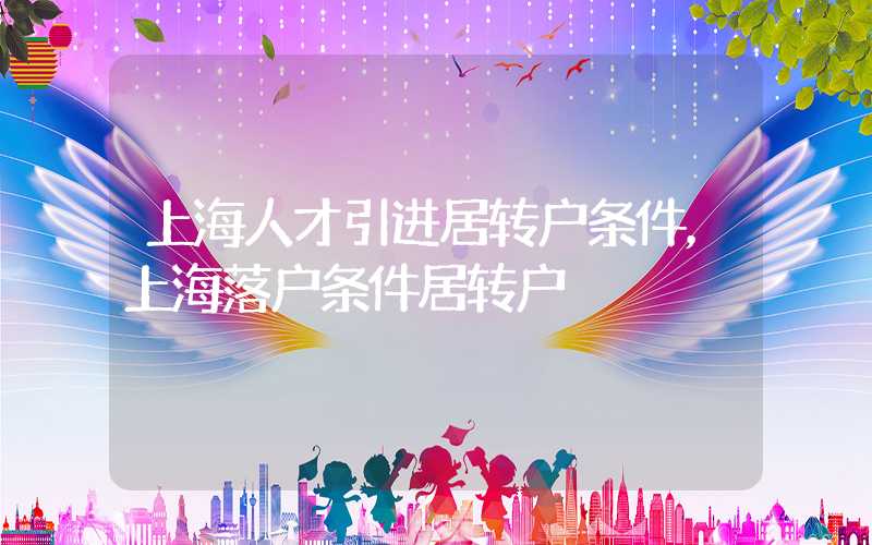 上海人才引进居转户条件，上海落户条件居转户