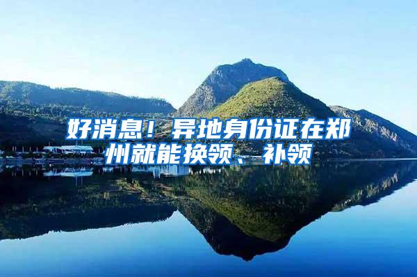 好消息！异地身份证在郑州就能换领、补领