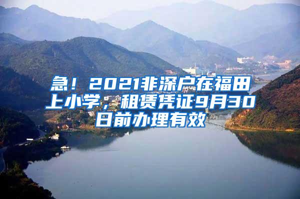 急！2021非深户在福田上小学，租赁凭证9月30日前办理有效