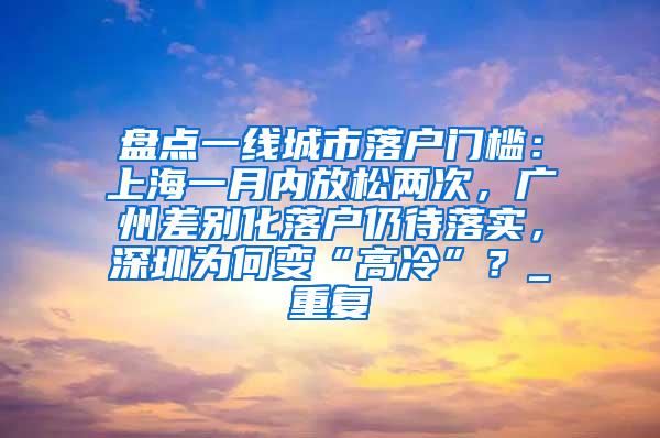 盘点一线城市落户门槛：上海一月内放松两次，广州差别化落户仍待落实，深圳为何变“高冷”？_重复