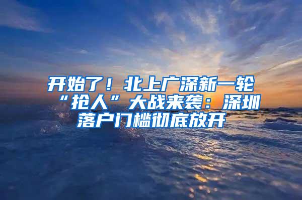 开始了！北上广深新一轮“抢人”大战来袭：深圳落户门槛彻底放开