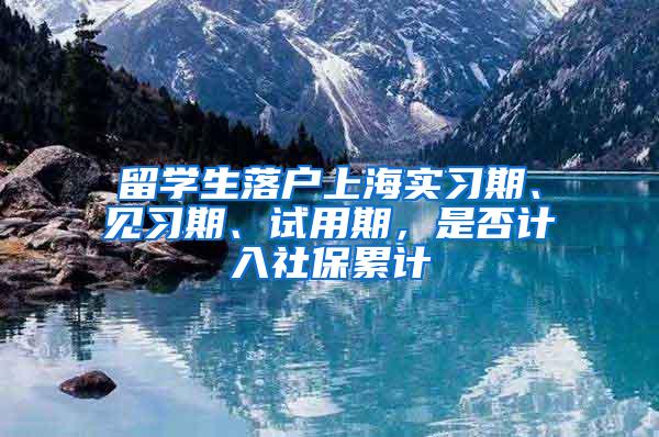 留学生落户上海实习期、见习期、试用期，是否计入社保累计