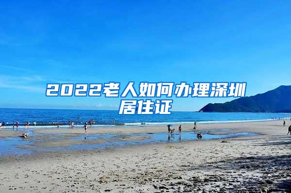 2022老人如何办理深圳居住证