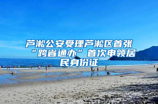 芦淞公安受理芦淞区首张“跨省通办”首次申领居民身份证