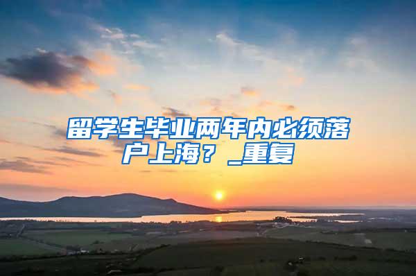 留学生毕业两年内必须落户上海？_重复