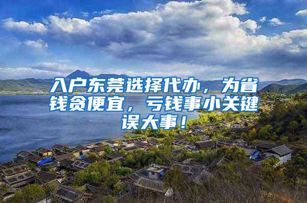 入户东莞选择代办，为省钱贪便宜，亏钱事小关键误大事！