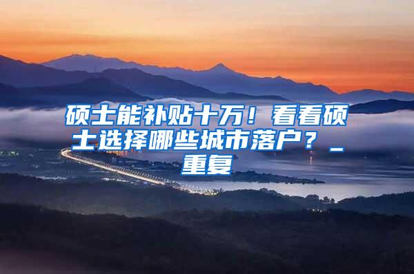 硕士能补贴十万！看看硕士选择哪些城市落户？_重复
