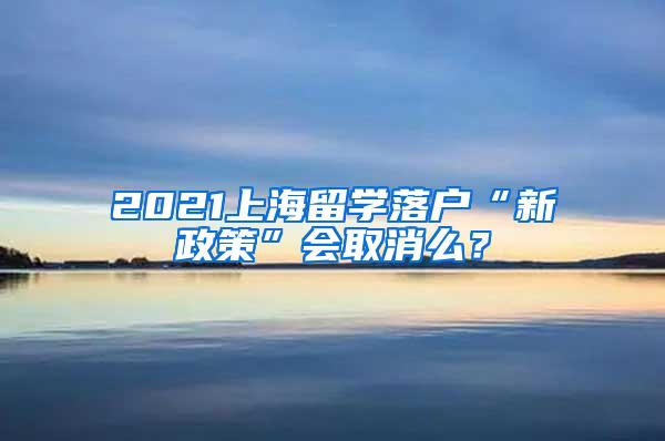 2021上海留学落户“新政策”会取消么？