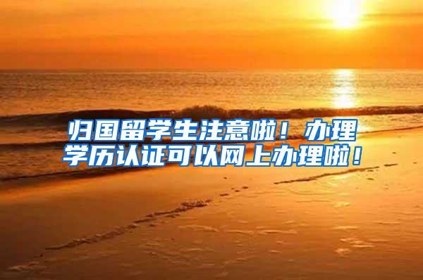 归国留学生注意啦！办理学历认证可以网上办理啦！
