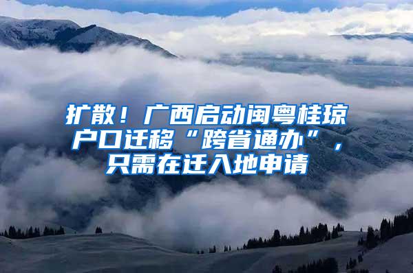 扩散！广西启动闽粤桂琼户口迁移“跨省通办”，只需在迁入地申请