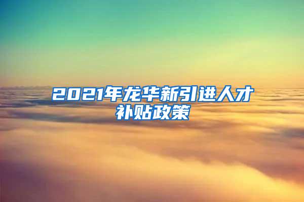 2021年龙华新引进人才补贴政策