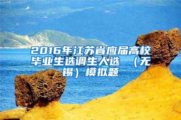 2016年江苏省应届高校毕业生选调生人选 （无锡）模拟题