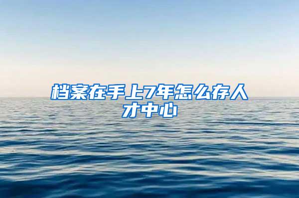 档案在手上7年怎么存人才中心
