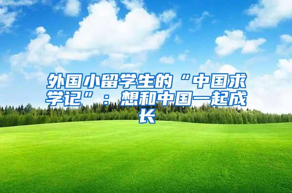 外国小留学生的“中国求学记”：想和中国一起成长