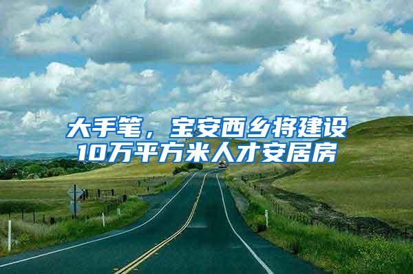 大手笔，宝安西乡将建设10万平方米人才安居房