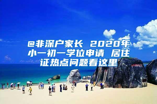 @非深户家长 2020年小一初一学位申请 居住证热点问题看这里