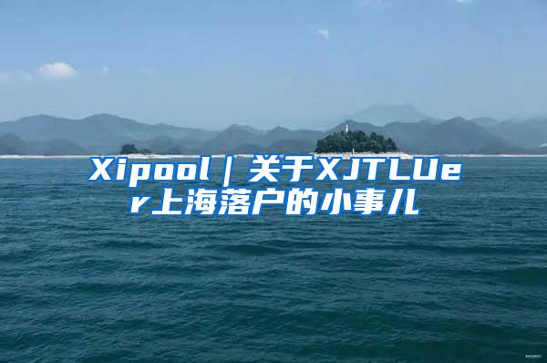 Xipool｜关于XJTLUer上海落户的小事儿