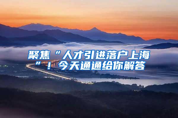 聚焦“人才引进落户上海”！今天通通给你解答