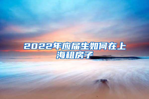 2022年应届生如何在上海租房子