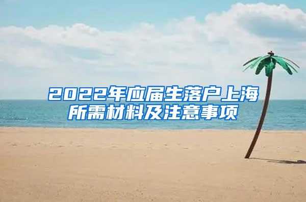 2022年应届生落户上海所需材料及注意事项