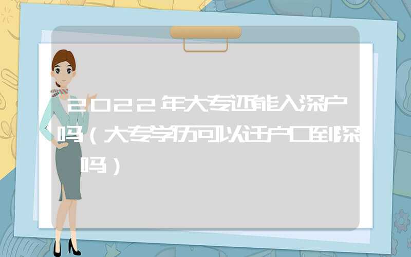 2022年大专还能入深户吗（大专学历可以迁户口到深圳吗）