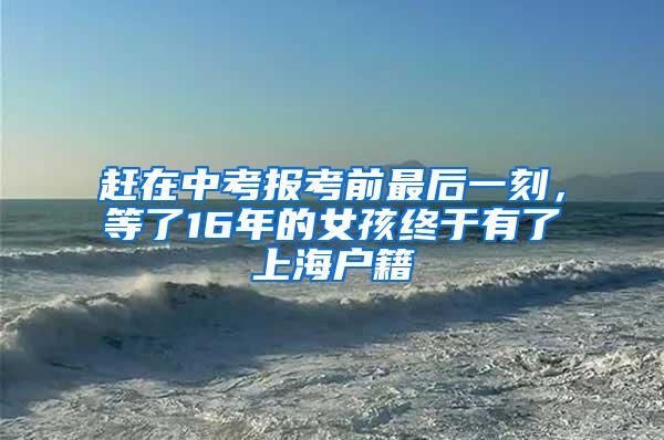 赶在中考报考前最后一刻，等了16年的女孩终于有了上海户籍